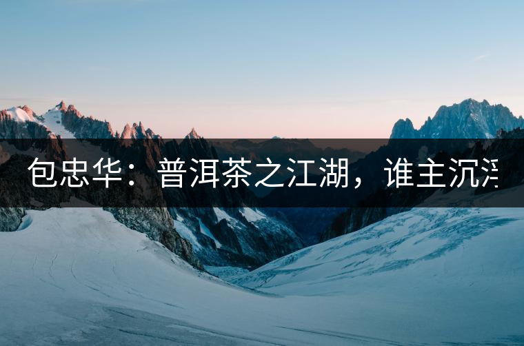 包忠華：普洱茶之江湖，誰(shuí)主沉浮？