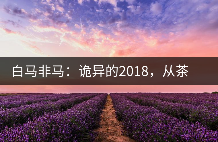 白馬非馬：詭異的2018，從茶農(nóng)直銷與財團布局說起