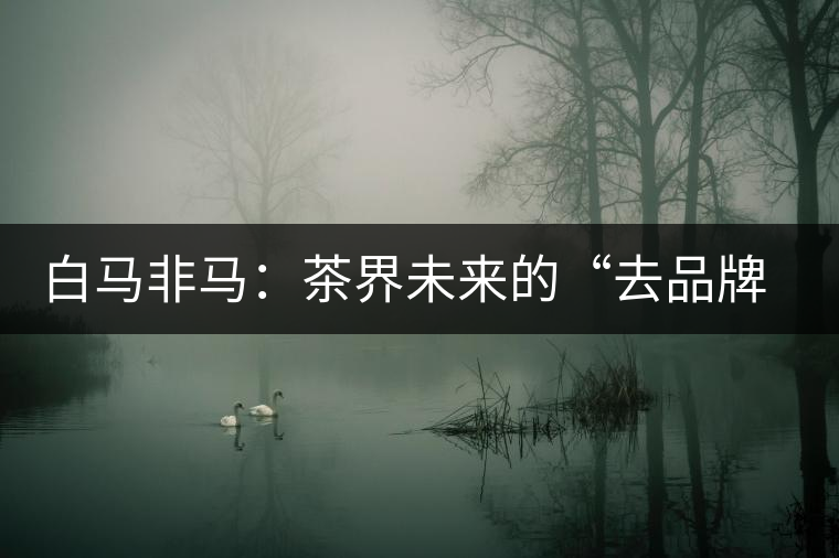 白馬非馬:茶界未來的“去品牌化”運(yùn)動 白馬非馬:茶界未來的“去品牌化”運(yùn)動