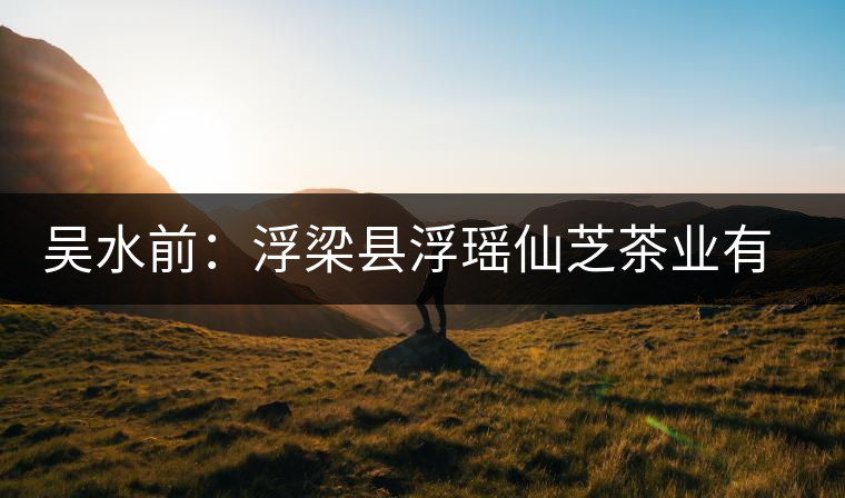 吳水前：浮梁縣浮瑤仙芝茶業(yè)有限公司董事長(zhǎng)