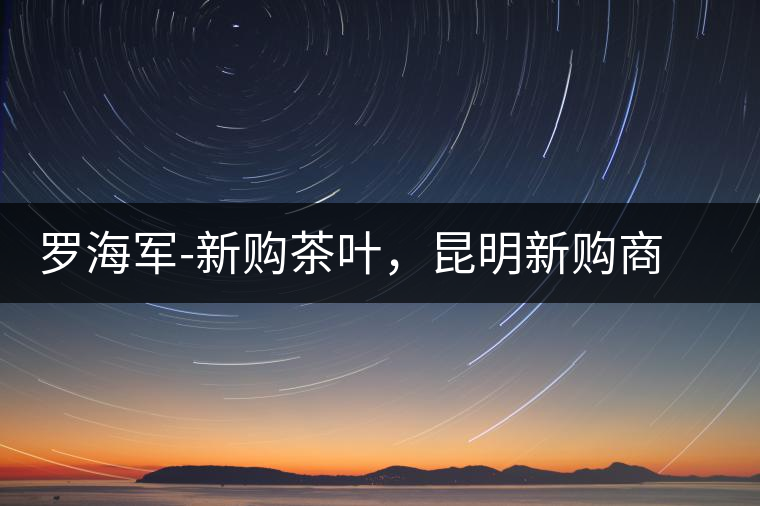 羅海軍-新購(gòu)茶葉，昆明新購(gòu)商貿(mào)有限公司總經(jīng)理