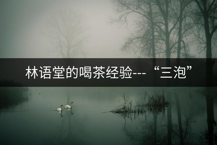 林語堂的喝茶經(jīng)驗---“三泡” 林語堂的喝茶經(jīng)驗---“三泡”