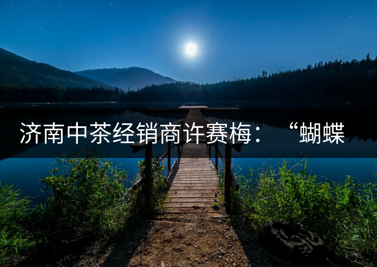 濟南中茶經(jīng)銷商許賽梅：“蝴蝶”翩翩茶中舞