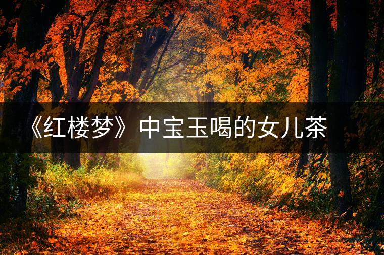 《紅樓夢》中寶玉喝的女兒茶 背后竟然隱藏這么多故事 《紅樓夢》中寶玉喝的女兒茶 背后竟然隱藏這么多故事