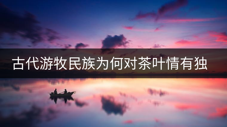 古代游牧民族為何對茶葉情有獨鐘，為何為了茶葉甚至不惜動武