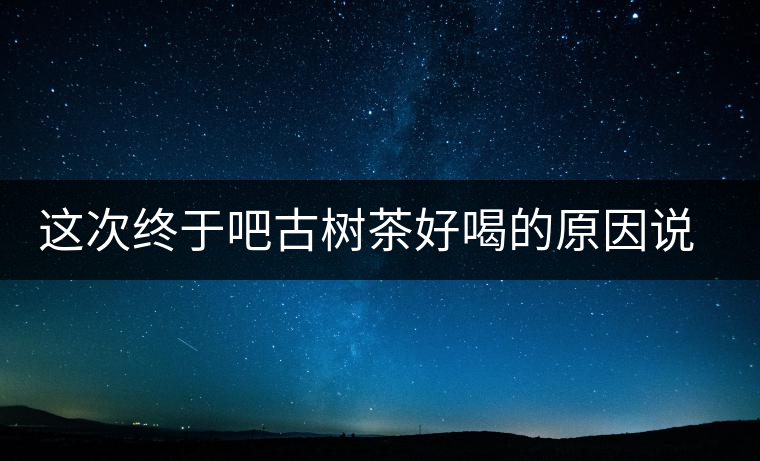這次終于吧古樹(shù)茶好喝的原因說(shuō)清了 這次終于吧古樹(shù)茶好喝的原因說(shuō)清了