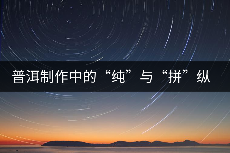 普洱制作中的“純”與“拼”縱橫談 普洱制作中的“純”與“拼”縱橫談