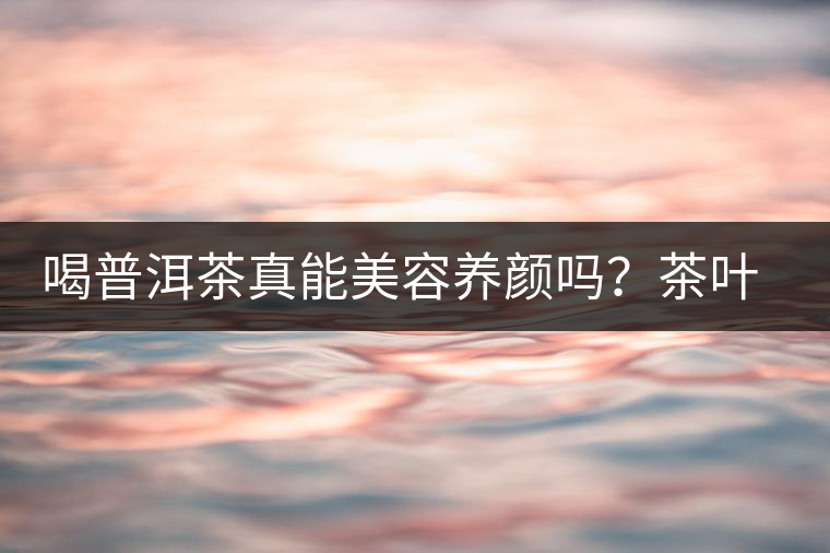 喝普洱茶真能美容養(yǎng)顏嗎？茶葉的作用