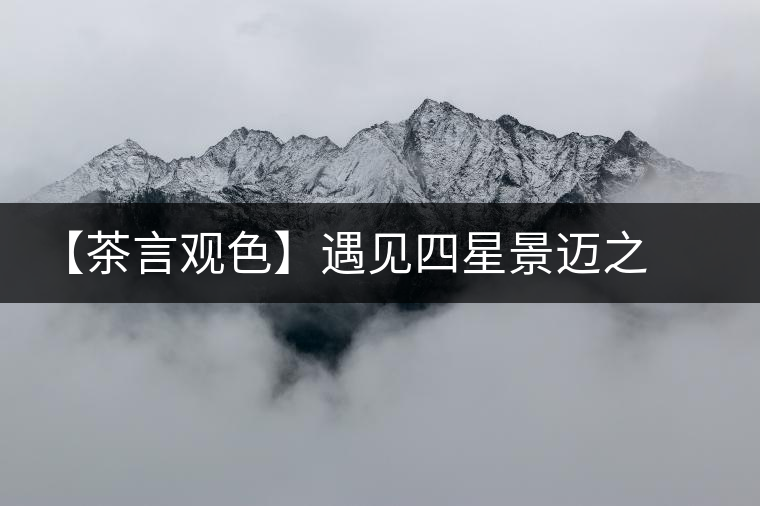 【茶言觀色】遇見(jiàn)四星景邁之美 【茶言觀色】遇見(jiàn)四星景邁之美