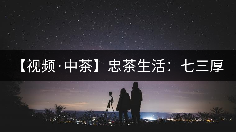 【視頻·中茶】忠茶生活：七三厚磚 生生不息