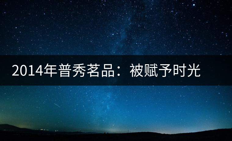 2014年普秀茗品：被賦予時光的魅力，值得細(xì)品