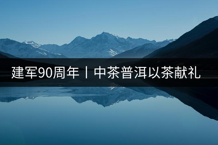 建軍90周年丨中茶普洱以茶獻(xiàn)禮，以茶致敬--將軍班章餅