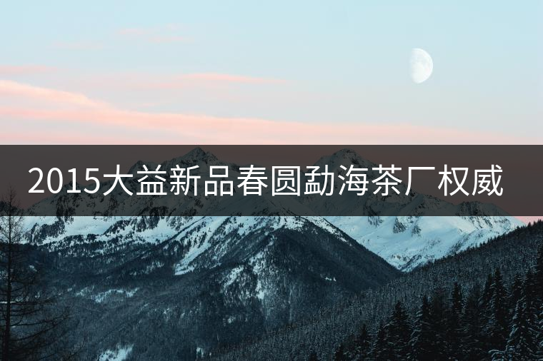 2015大益新品春圓勐海茶廠權威品鑒 2015大益新品春圓勐海茶廠權威品鑒