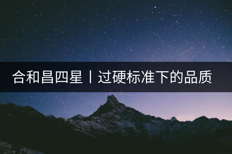 合和昌四星丨過硬標準下的品質，才值得時間沉淀！