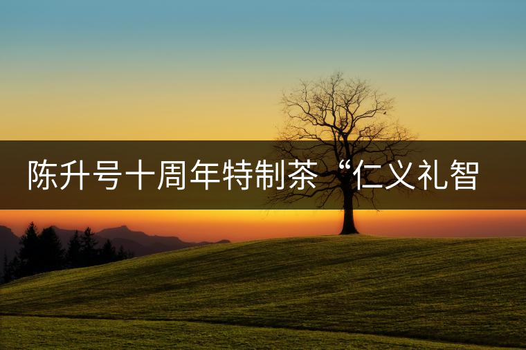 陳升號十周年特制茶“仁義禮智信”重磅來襲！