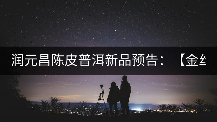 潤元昌陳皮普洱新品預(yù)告:【金絲單泡裝】&【醇真】 潤元昌陳皮普洱新品預(yù)告:【金絲單泡裝】&【醇真】