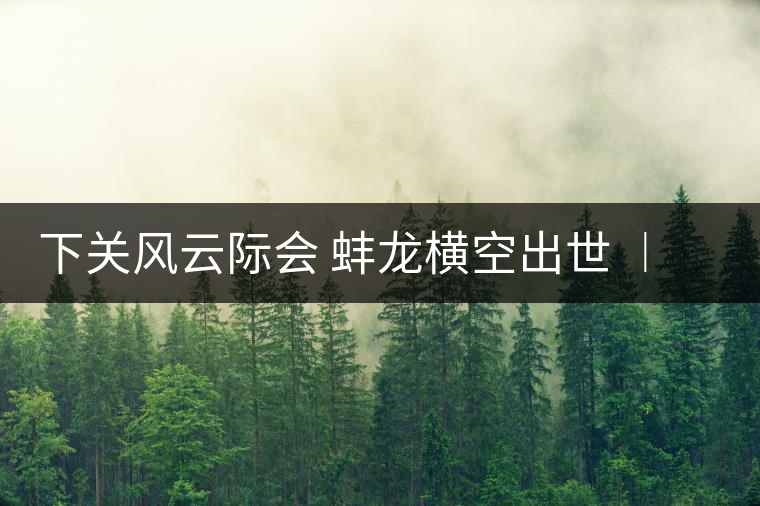 下關(guān)風(fēng)云際會 蚌龍橫空出世 ︱ 來自滑竹梁子的山野韻味 下關(guān)風(fēng)云際會 蚌龍橫空出世 ︱ 來自滑竹梁子的山野韻味
