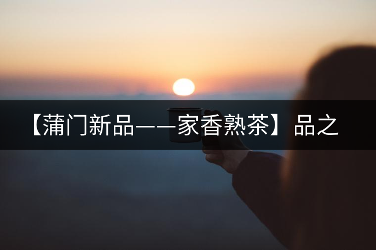 【蒲門新品——家香熟茶】品之，是家的味道，存之，是家的思念