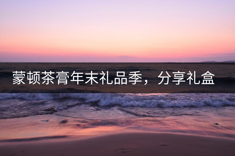 蒙頓茶膏年末禮品季，分享禮盒套裝優(yōu)惠上市！