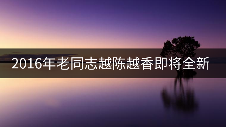 2016年老同志越陳越香即將全新上市！