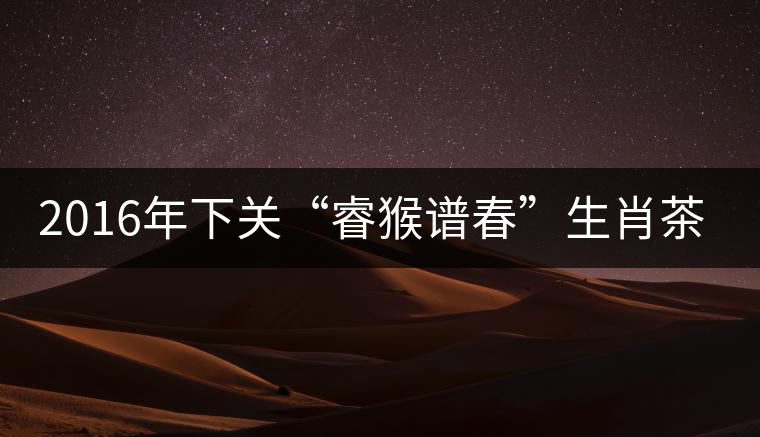 2016年下關(guān)“睿猴譜春”生肖茶即將上市