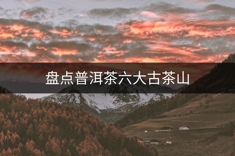 盤點(diǎn)普洱茶六大古茶山 盤點(diǎn)普洱茶六大古茶山