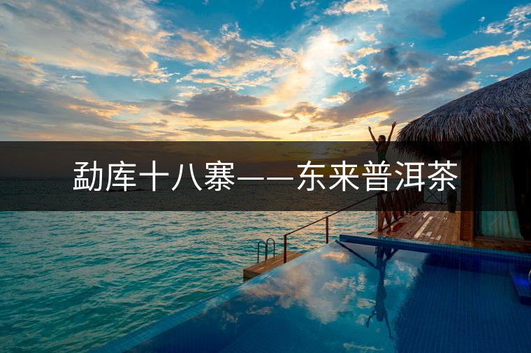 勐庫(kù)十八寨——東來普洱茶 勐庫(kù)十八寨——東來普洱茶