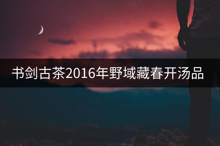 書(shū)劍古茶2016年野域藏春開(kāi)湯品鑒！