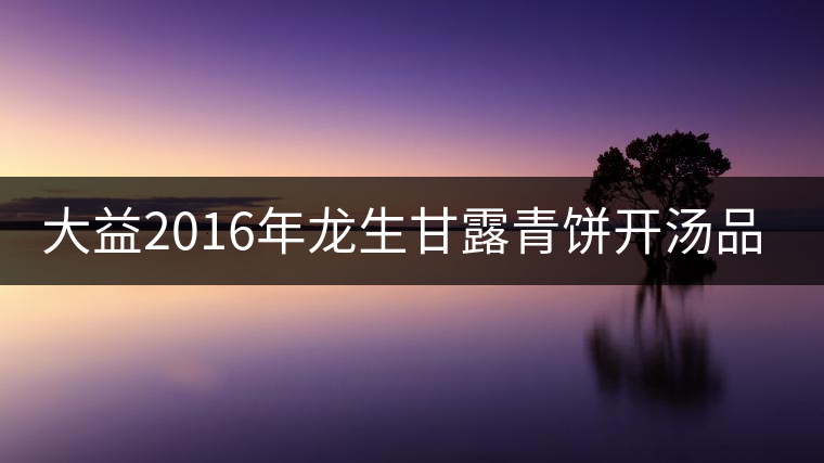 大益2016年龍生甘露青餅開(kāi)湯品鑒