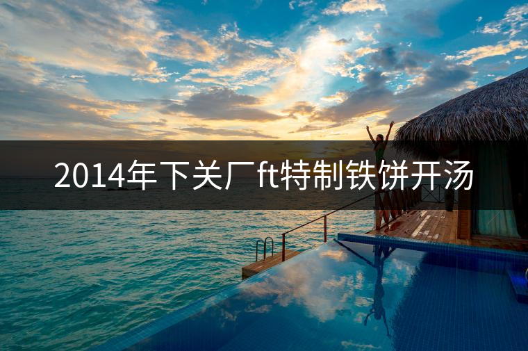 2014年下關(guān)廠ft特制鐵餅開湯 2014年下關(guān)廠ft特制鐵餅開湯