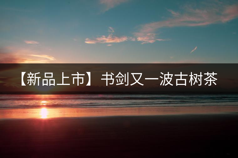 【新品上市】書劍又一波古樹茶——逍遙丹震撼來襲！