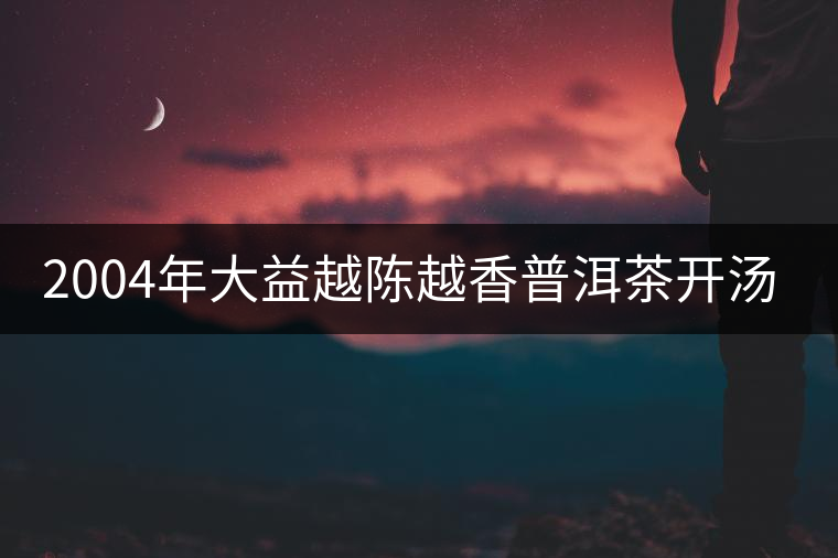 2004年大益越陳越香普洱茶開湯品鑒