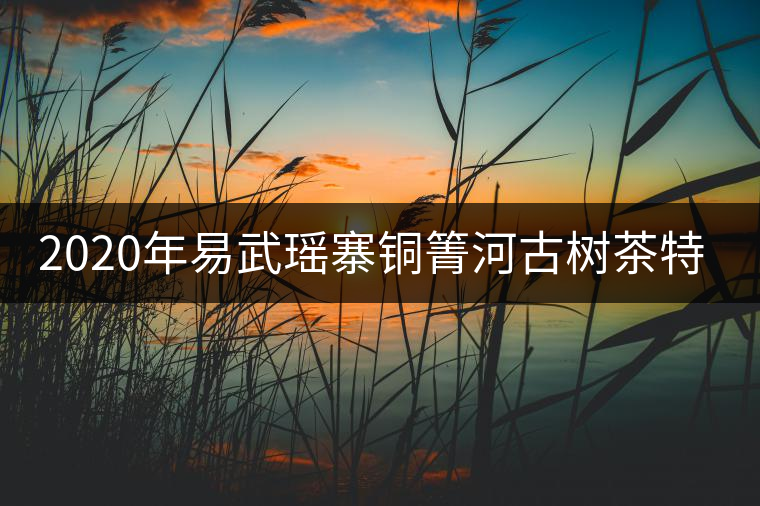2020年易武瑤寨銅箐河古樹茶特點(diǎn) 2020年易武瑤寨銅箐河古樹茶特點(diǎn)