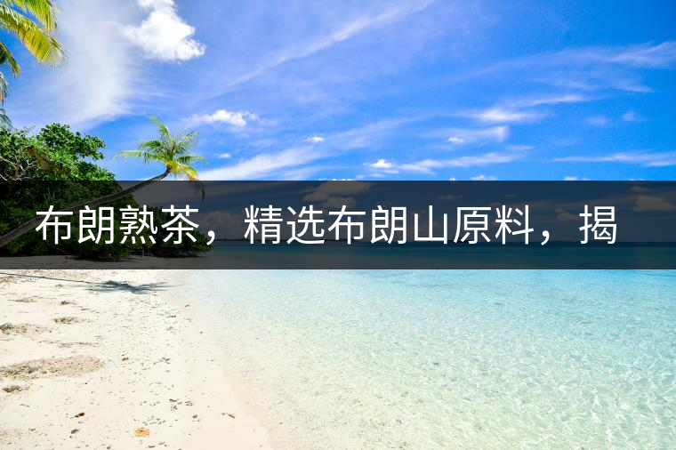 布朗熟茶，精選布朗山原料，揭秘布朗寨好茶之道