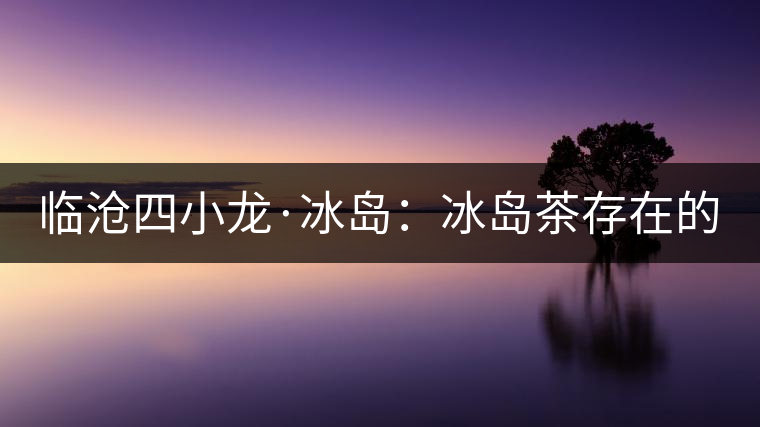 臨滄四小龍·冰島：冰島茶存在的危機(jī)！