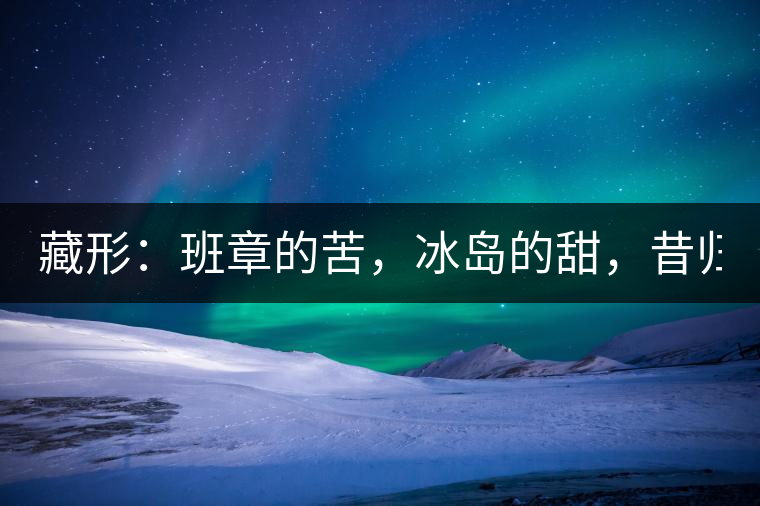 藏形：班章的苦，冰島的甜，昔歸的香！