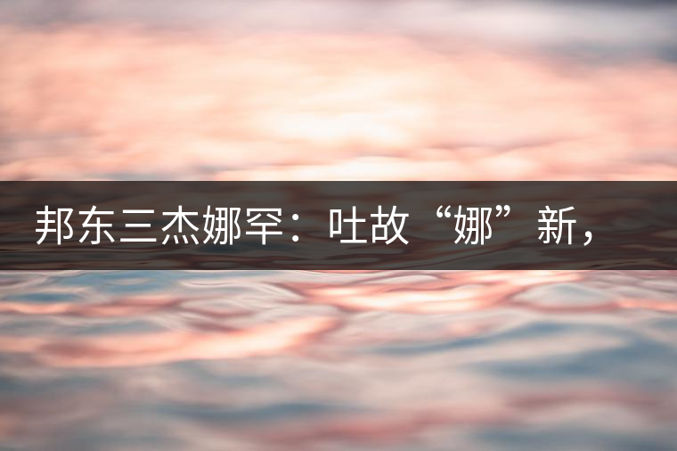 邦東三杰娜罕：吐故“娜”新，震“罕”人心