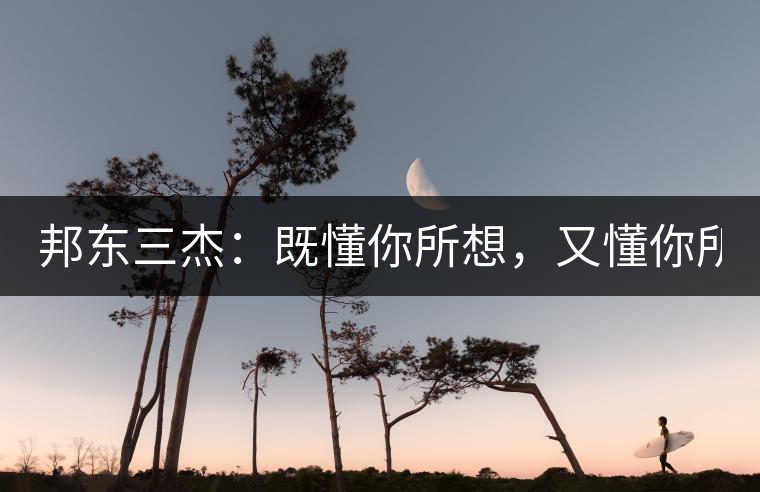 邦東三杰：既懂你所想，又懂你所需！