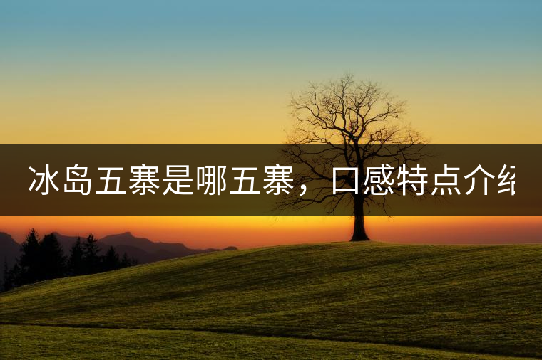 冰島五寨是哪五寨，口感特點(diǎn)介紹？