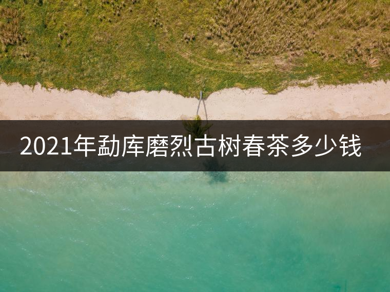 2021年勐庫磨烈古樹春茶多少錢一公斤？