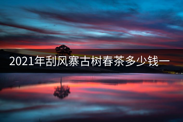 2021年刮風寨古樹春茶多少錢一公斤？