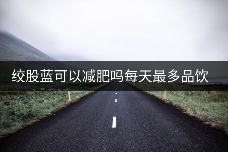 絞股藍(lán)可以減肥嗎每天最多品飲多少合適？