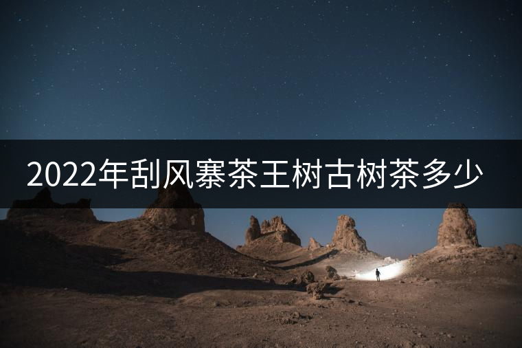 2022年刮風寨茶王樹古樹茶多少錢一公斤？