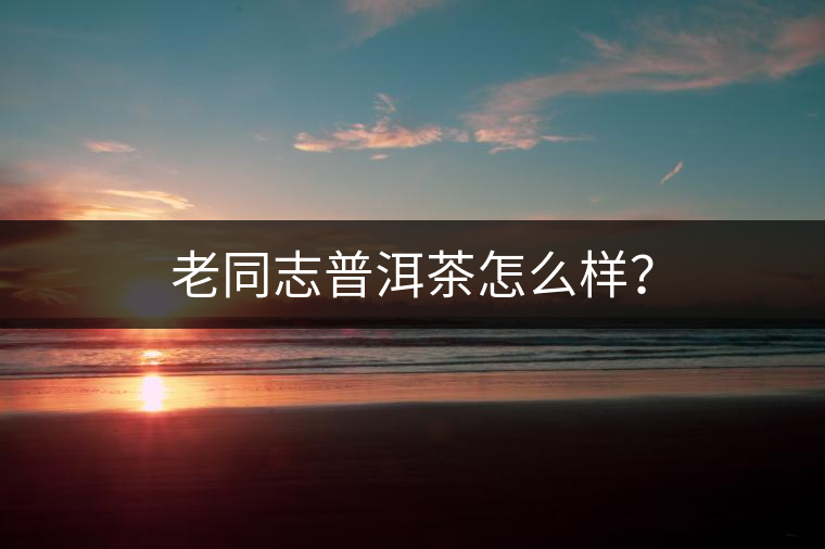 老同志普洱茶怎么樣？