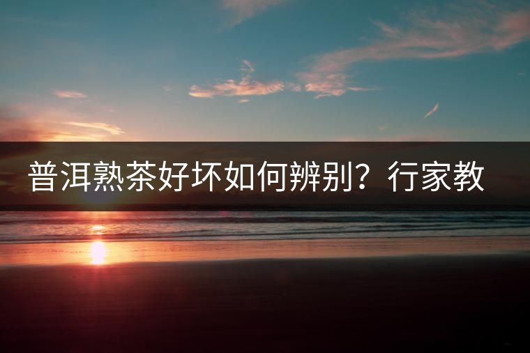 普洱熟茶好壞如何辨別？行家教你3步走！聞茶香、品茶湯、鑒葉底