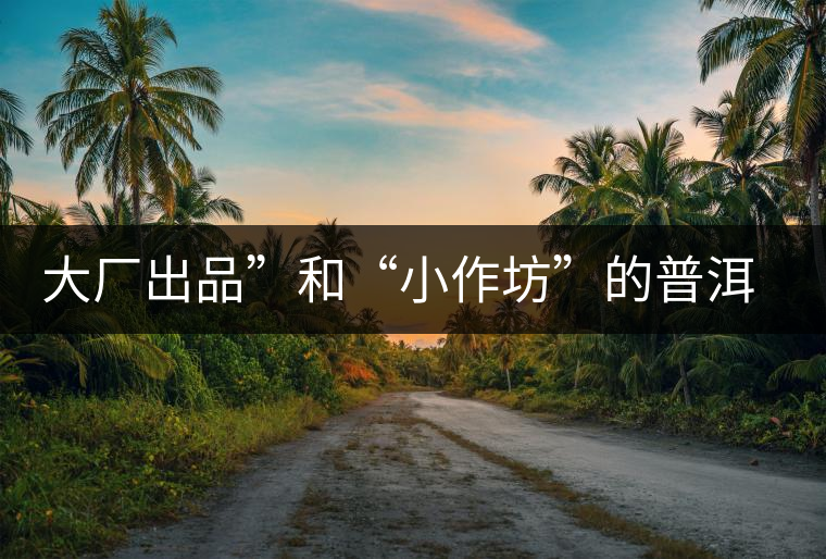 大廠出品”和“小作坊”的普洱茶，哪個更值得購買？