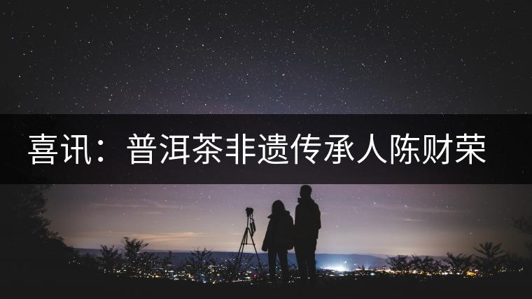 喜訊：普洱茶非遺傳承人陳財(cái)榮獲“國茶工匠·中國制茶能手”稱號(hào)