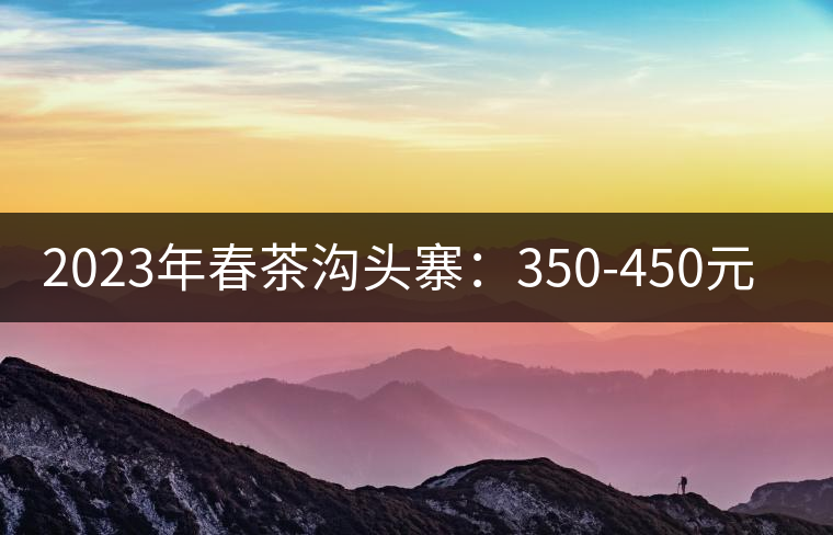 2023年春茶溝頭寨:350-450元/公斤 2023年春茶溝頭寨:350-450元/公斤
