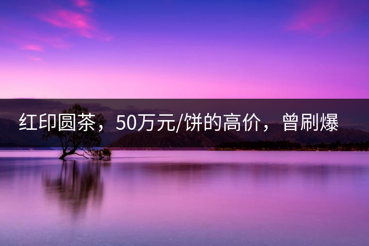 紅印圓茶，50萬元/餅的高價，曾刷爆五十年代茶界