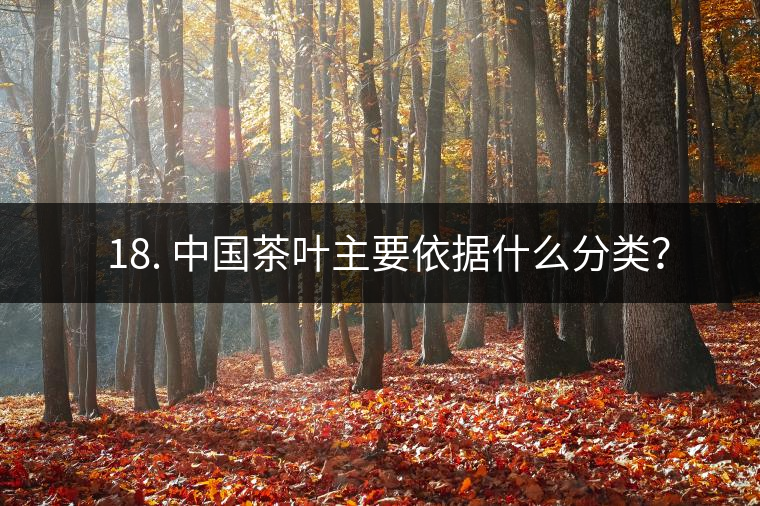 ? 18. 中國茶葉主要依據什么分類？